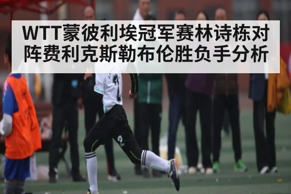 WTT蒙彼利埃冠军赛林诗栋对阵费利克斯勒布伦胜负手分析（kaiyun）