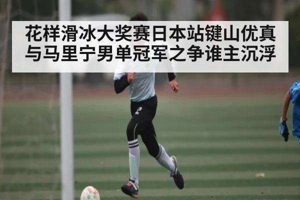 花样滑冰大奖赛日本站键山优真与马里宁男单冠军之争谁主沉浮（kaiyun）